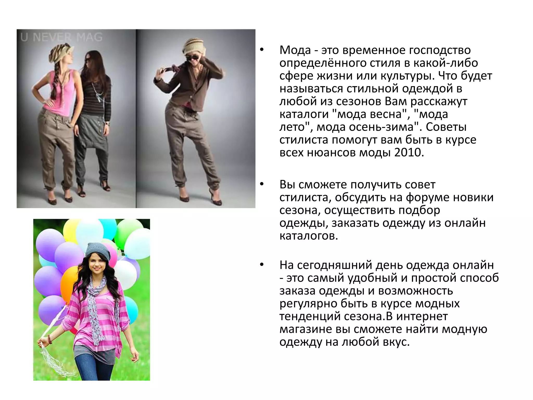 Мода - это временное господство определённого стиля в какой-либо сфере жизни или культуры. Что будет называться стильной одеждой в любой из сезонов Вам расскажут каталоги "мода весна", "мода лето", мода осень-зима". Советы стилиста помогут вам быть в курсе всех нюансов моды 2010.Вы сможете получить совет стилиста, обсудить на форуме новики сезона, осуществить подбор одежды, заказать одежду из онлайн каталогов.На сегодняшний день одежда онлайн - это самый удобный и простой способ заказа одежды и возможность регулярно быть в курсе модных тенденций сезона.В интернет магазине вы сможете найти модную одежду на любой вкус. 