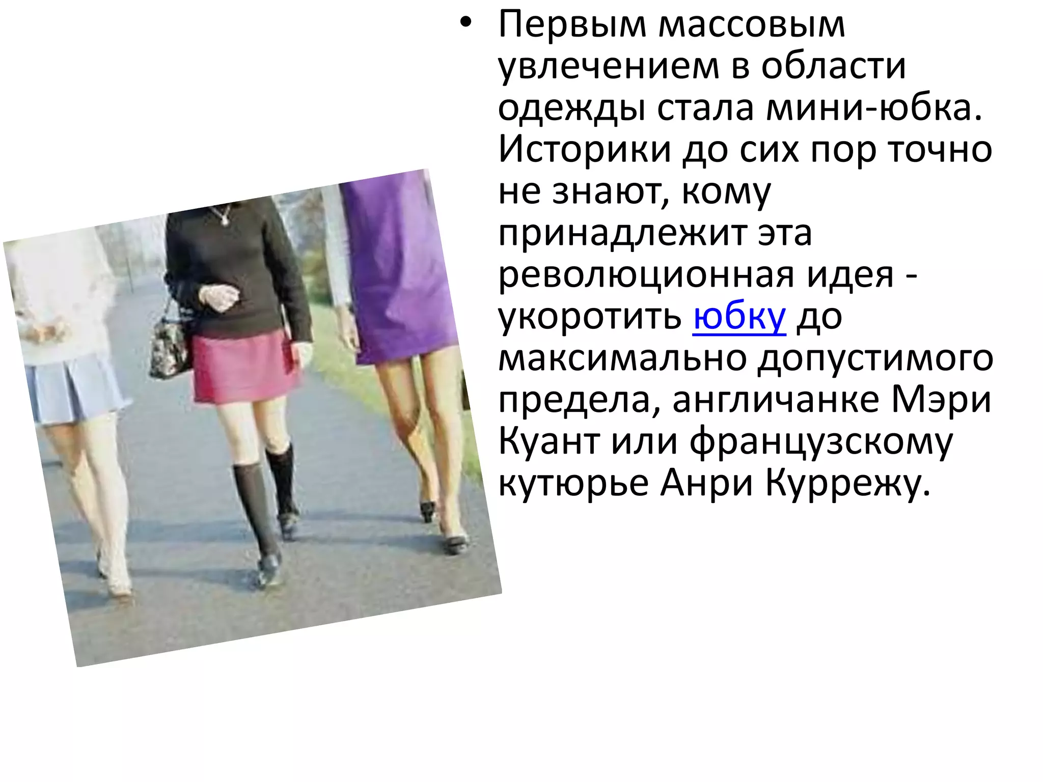 Первым массовым увлечением в области одежды стала мини-юбка. Историки до сих пор точно не знают, кому принадлежит эта революционная идея - укоротить юбку до максимально допустимого предела, англичанке Мэри Куант или французскому кутюрье Анри Куррежу.