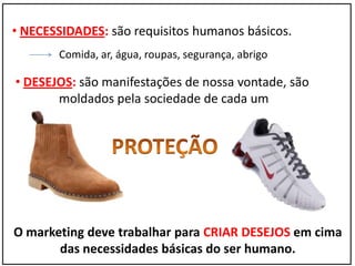 • NECESSIDADES: são requisitos humanos básicos.
Comida, ar, água, roupas, segurança, abrigo
• DESEJOS: são manifestações de nossa vontade, são
moldados pela sociedade de cada um
O marketing deve trabalhar para CRIAR DESEJOS em cima
das necessidades básicas do ser humano.
 
