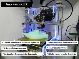 Impressora 3D
 Custos altos de manutenção do produto
 O fabricante não tem concorrência Os consumidores não conhecem o produto
 As vendas são ínfimas A demanda deve ser criada
 Não há grande geração de receita
 
