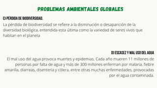 Problemas ambientales globales
c) Pérdida de biodiversidad.
La pérdida de biodiversidad se refiere a la disminución o desaparición de la
diversidad biológica, entendida esta última como la variedad de seres vivos que
habitan en el planeta
d) Escasez y mal uso del agua
El mal uso del agua provoca muertes y epidemias. Cada año mueren 11 millones de
personas por falta de agua y más de 300 millones enferman por malaria, fiebre
amarilla, diarreas, disentería y cólera, entre otras muchas enfermedades, provocadas
por el agua contaminada.


 