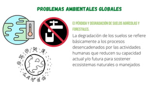 Problemas ambientales globales
e) Pérdida y degradación de suelos agrícolas y
forestales.
La degradación de los suelos se refiere
básicamente a los procesos
desencadenados por las actividades
humanas que reducen su capacidad
actual y/o futura para sostener
ecosistemas naturales o manejados
 