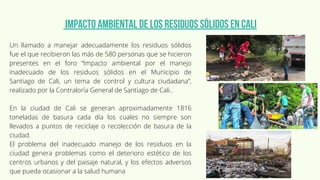 Un llamado a manejar adecuadamente los residuos sólidos
fue el que recibieron las más de 580 personas que se hicieron
presentes en el foro “Impacto ambiental por el manejo
inadecuado de los residuos sólidos en el Municipio de
Santiago de Cali, un tema de control y cultura ciudadana”,
realizado por la Contraloría General de Santiago de Cali..
En la ciudad de Cali se generan aproximadamente 1816
toneladas de basura cada día los cuales no siempre son
llevados a puntos de reciclaje o recolección de basura de la
ciudad.
El problema del inadecuado manejo de los residuos en la
ciudad genera problemas como el deterioro estético de los
centros urbanos y del paisaje natural, y los efectos adversos
que pueda ocasionar a la salud humana
Impacto ambiental de los residuos sólidos en Cali
 