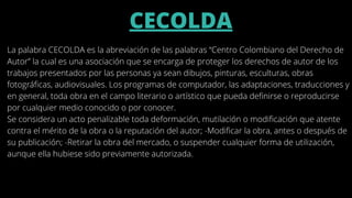 CECOLDA


La palabra CECOLDA es la abreviación de las palabras “Centro Colombiano del Derecho de
Autor” la cual es una asociación que se encarga de proteger los derechos de autor de los
trabajos presentados por las personas ya sean dibujos, pinturas, esculturas, obras
fotográficas, audiovisuales. Los programas de computador, las adaptaciones, traducciones y
en general, toda obra en el campo literario o artístico que pueda definirse o reproducirse
por cualquier medio conocido o por conocer.
Se considera un acto penalizable toda deformación, mutilación o modificación que atente
contra el mérito de la obra o la reputación del autor; -Modificar la obra, antes o después de
su publicación; -Retirar la obra del mercado, o suspender cualquier forma de utilización,
aunque ella hubiese sido previamente autorizada.
 