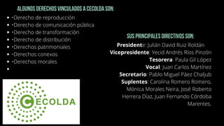 •Derecho de reproducción
•Derecho de comunicación pública
•Derecho de transformación
•Derecho de distribución
•Derechos patrimoniales
•Derechos conexos
•Derechos morales


Algunos derechos vinculados a CECOLDA son:
Sus principales directivos son:
Presidente: Julián David Ruiz Roldán
Vicepresidente: Yecid Andrés Ríos Pinzón
Tesorera: Paula Gil López
Vocal: Juan Carlos Martínez
Secretario: Pablo Miguel Páez Chaljub
Suplentes: Carolina Romero Romero,
Mónica Morales Neira, José Roberto
Herrera Díaz, Juan Fernando Córdoba
Marentes.




 
