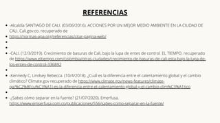 -Alcaldía SANTIAGO DE CALI. (03/06/2016). ACCIONES POR UN MEJOR MEDIO AMBIENTE EN LA CIUDAD DE
CALI. Cali.gov.co. recuperado de
https://normas-apa.org/referencias/citar-pagina-web/




-CALI. (12/3/2019). Crecimiento de basuras de Cali, bajo la lupa de entes de control. EL TIEMPO. recuperado
de https://www.eltiempo.com/colombia/otras-ciudades/crecimiento-de-basuras-de-cali-esta-bajo-la-lupa-de-
los-entes-de-control-336892


-Kennedy C, Lindsey Rebecca. (10/4/2018). ¿Cuál es la diferencia entre el calentamiento global y el cambio
climático? Climate.gov recuperado de https://www.climate.gov/news-features/climate-
qa/%C2%BFcu%C3%A1l-es-la-diferencia-entre-el-calentamiento-global-y-el-cambio-clim%C3%A1tico


-¿Sabes cómo separar en la fuente? (21/07/2020). Emerfusa.
https://www.emserfusa.com.co/publicaciones/556/sabes-como-separar-en-la-fuente/
REFERENCIAS






 