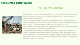 Se denomina contaminación cuando en un entorno ingresan elementos o
sustancias que normalmente no deberían estar en él y que afectan el
equilibrio del ecosistema.
Como es la presencia en el ambiente de sustancias o elementos en el
medio ambiente que son dañinos para los seres humanos y el ecosistema
(seres vivos). Existen diferentes tipos de contaminación, pero
básicamente se pueden dividir en: contaminación del aire, contaminación
de suelos (tierra) y contaminación del agua.
Los agentes contaminantes pueden ser físicos, químicos o biológicos y
cuando están presentes en concentraciones muy altas, pueden dañar el
medio ambiente, Estos compuestos pueden cambiar la condición de los
organismos que los habitan, provocando problemas de salud o seguridad,
malestar e incluso la muerte.
¿Qué es la contaminación?
PREGUNTA CONTENIDO
 