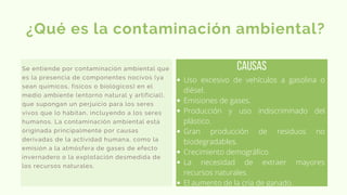 Se entiende por contaminación ambiental que
es la presencia de componentes nocivos (ya
sean químicos, físicos o biológicos) en el
medio ambiente (entorno natural y artificial),
que supongan un perjuicio para los seres
vivos que lo habitan, incluyendo a los seres
humanos. La contaminación ambiental está
originada principalmente por causas
derivadas de la actividad humana, como la
emisión a la atmósfera de gases de efecto
invernadero o la explotación desmedida de
los recursos naturales.
¿Qué es la contaminación ambiental?
causas
Uso excesivo de vehículos a gasolina o
diésel.
Emisiones de gases.
Producción y uso indiscriminado del
plástico.
Gran producción de residuos no
biodegradables.
Crecimiento demográfico.
La necesidad de extraer mayores
recursos naturales.
El aumento de la cría de ganado.
 