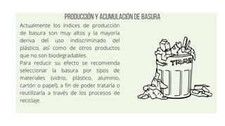 Producción y acumulación de basura
Actualmente los índices de producción
de basura son muy altos y la mayoría
deriva del uso indiscriminado del
plástico, así como de otros productos
que no son biodegradables.
Para reducir su efecto se recomienda
seleccionar la basura por tipos de
materiales (vidrio, plástico, aluminio,
cartón o papel), a fin de poder tratarla o
reutilizarla a través de los procesos de
reciclaje.
 