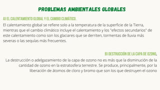 Problemas ambientales globales
a) El calentamiento global y el cambio climático.
El calentamiento global se refiere solo a la temperatura de la superficie de la Tierra,
mientras que el cambio climático incluye el calentamiento y los "efectos secundarios" de
este calentamiento como son los glaciares que se derriten, tormentas de lluvia más
severas o las sequías más frecuentes.
b) Destrucción de la capa de ozono.
La destrucción o adelgazamiento de la capa de ozono no es más que la disminución de la
cantidad de ozono en la estratosfera terrestre. Se produce, principalmente, por la
liberación de átomos de cloro y bromo que son los que destruyen el ozono


 