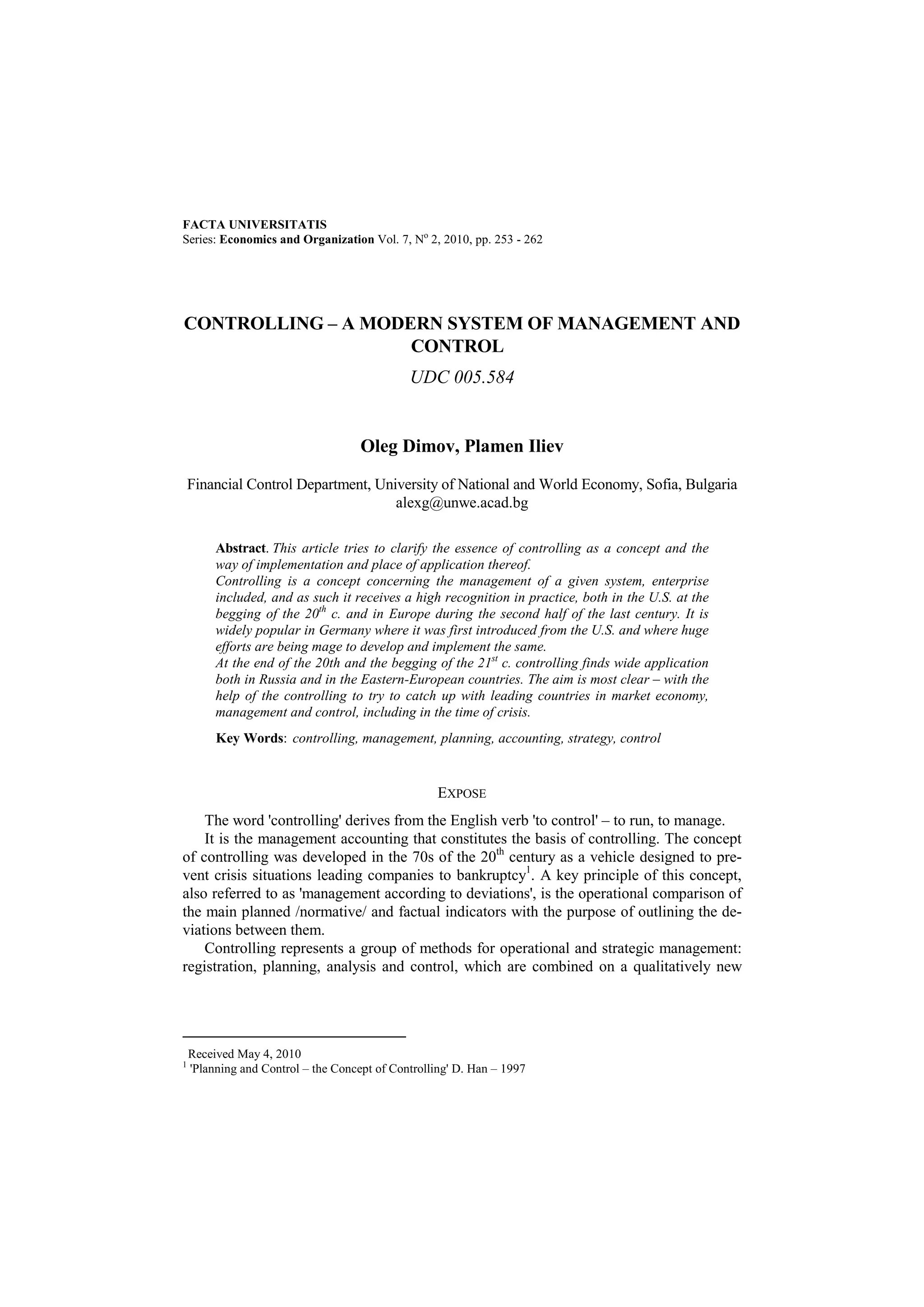 FACTA UNIVERSITATIS 
Series: Economics and Organization Vol. 7, No 2, 2010, pp. 253 - 262 
CONTROLLING – A MODERN SYSTEM OF MANAGEMENT AND 
CONTROL  
UDC 005.584 
Oleg Dimov, Plamen Iliev 
Financial Control Department, University of National and World Economy, Sofia, Bulgaria 
alexg@unwe.acad.bg 
Abstract. This article tries to clarify the essence of controlling as a concept and the 
way of implementation and place of application thereof. 
Controlling is a concept concerning the management of a given system, enterprise 
included, and as such it receives a high recognition in practice, both in the U.S. at the 
begging of the 20th c. and in Europe during the second half of the last century. It is 
widely popular in Germany where it was first introduced from the U.S. and where huge 
efforts are being mage to develop and implement the same. 
At the end of the 20th and the begging of the 21st c. controlling finds wide application 
both in Russia and in the Eastern-European countries. The aim is most clear – with the 
help of the controlling to try to catch up with leading countries in market economy, 
management and control, including in the time of crisis. 
Key Words: controlling, management, planning, accounting, strategy, control 
EXPOSE 
The word 'controlling' derives from the English verb 'to control' – to run, to manage. 
It is the management accounting that constitutes the basis of controlling. The concept 
of controlling was developed in the 70s of the 20th century as a vehicle designed to pre-vent 
crisis situations leading companies to bankruptcy1. A key principle of this concept, 
also referred to as 'management according to deviations', is the operational comparison of 
the main planned /normative/ and factual indicators with the purpose of outlining the de-viations 
between them. 
Controlling represents a group of methods for operational and strategic management: 
registration, planning, analysis and control, which are combined on a qualitatively new 
 Received May 4, 2010 
1 'Planning and Control – the Concept of Controlling' D. Han – 1997 
 