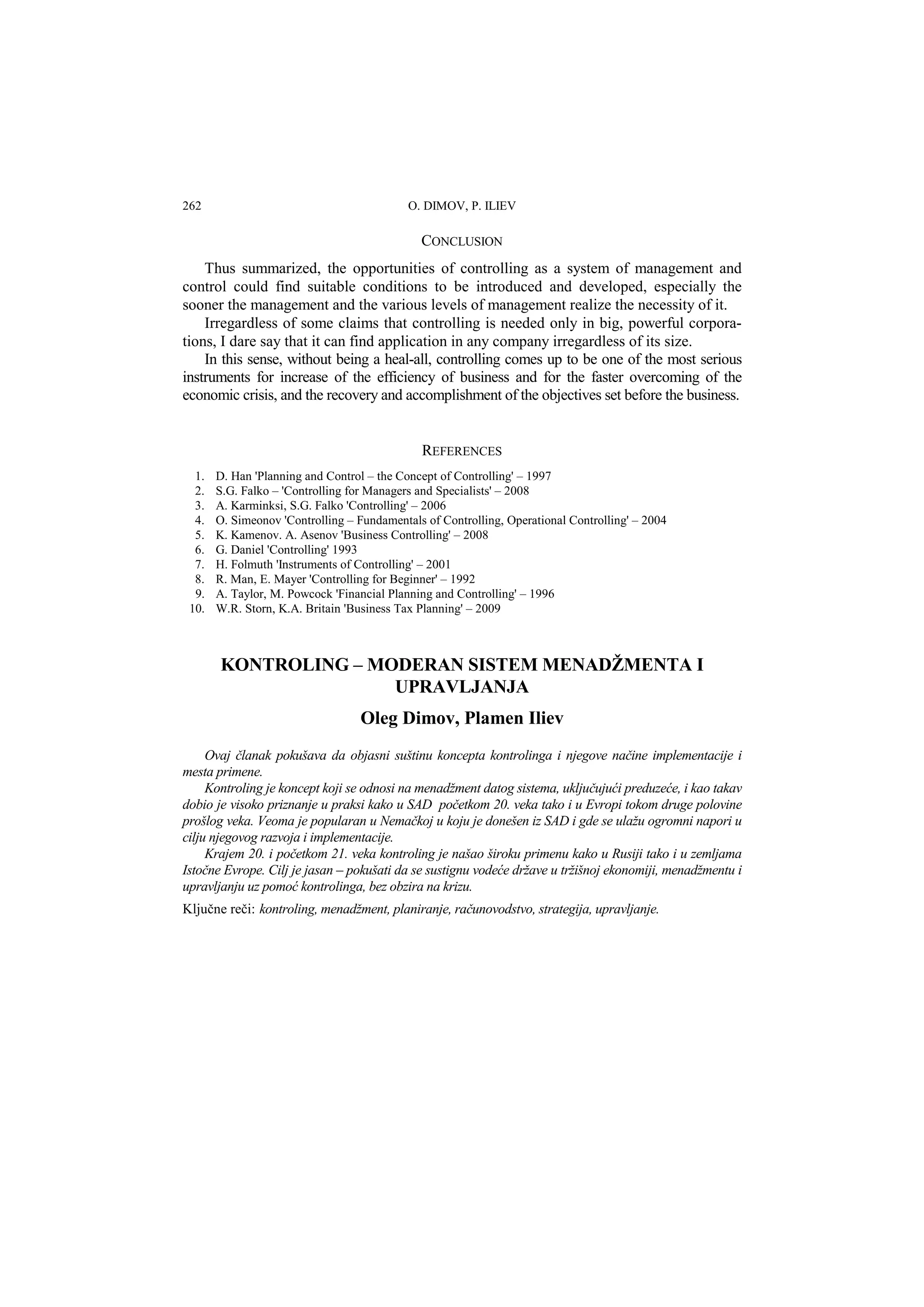262 O. DIMOV, P. ILIEV 
CONCLUSION 
Thus summarized, the opportunities of controlling as a system of management and 
control could find suitable conditions to be introduced and developed, especially the 
sooner the management and the various levels of management realize the necessity of it. 
Irregardless of some claims that controlling is needed only in big, powerful corpora-tions, 
I dare say that it can find application in any company irregardless of its size. 
In this sense, without being a heal-all, controlling comes up to be one of the most serious 
instruments for increase of the efficiency of business and for the faster overcoming of the 
economic crisis, and the recovery and accomplishment of the objectives set before the business. 
REFERENCES 
1. D. Han 'Planning and Control – the Concept of Controlling' – 1997 
2. S.G. Falko – 'Controlling for Managers and Specialists' – 2008 
3. A. Karminksi, S.G. Falko 'Controlling' – 2006 
4. O. Simeonov 'Controlling – Fundamentals of Controlling, Operational Controlling' – 2004 
5. K. Kamenov. A. Asenov 'Business Controlling' – 2008 
6. G. Daniel 'Controlling' 1993 
7. H. Folmuth 'Instruments of Controlling' – 2001 
8. R. Man, E. Mayer 'Controlling for Beginner' – 1992 
9. A. Taylor, M. Powcock 'Financial Planning and Controlling' – 1996 
10. W.R. Storn, K.A. Britain 'Business Tax Planning' – 2009 
KONTROLING – MODERAN SISTEM MENADŽMENTA I 
UPRAVLJANJA 
Oleg Dimov, Plamen Iliev 
Ovaj članak pokušava da objasni suštinu koncepta kontrolinga i njegove načine implementacije i 
mesta primene. 
Kontroling je koncept koji se odnosi na menadžment datog sistema, uključujući preduzeće, i kao takav 
dobio je visoko priznanje u praksi kako u SAD početkom 20. veka tako i u Evropi tokom druge polovine 
prošlog veka. Veoma je popularan u Nemačkoj u koju je donešen iz SAD i gde se ulažu ogromni napori u 
cilju njegovog razvoja i implementacije. 
Krajem 20. i početkom 21. veka kontroling je našao široku primenu kako u Rusiji tako i u zemljama 
Istočne Evrope. Cilj je jasan – pokušati da se sustignu vodeće države u tržišnoj ekonomiji, menadžmentu i 
upravljanju uz pomoć kontrolinga, bez obzira na krizu. 
Ključne reči: kontroling, menadžment, planiranje, računovodstvo, strategija, upravljanje. 
