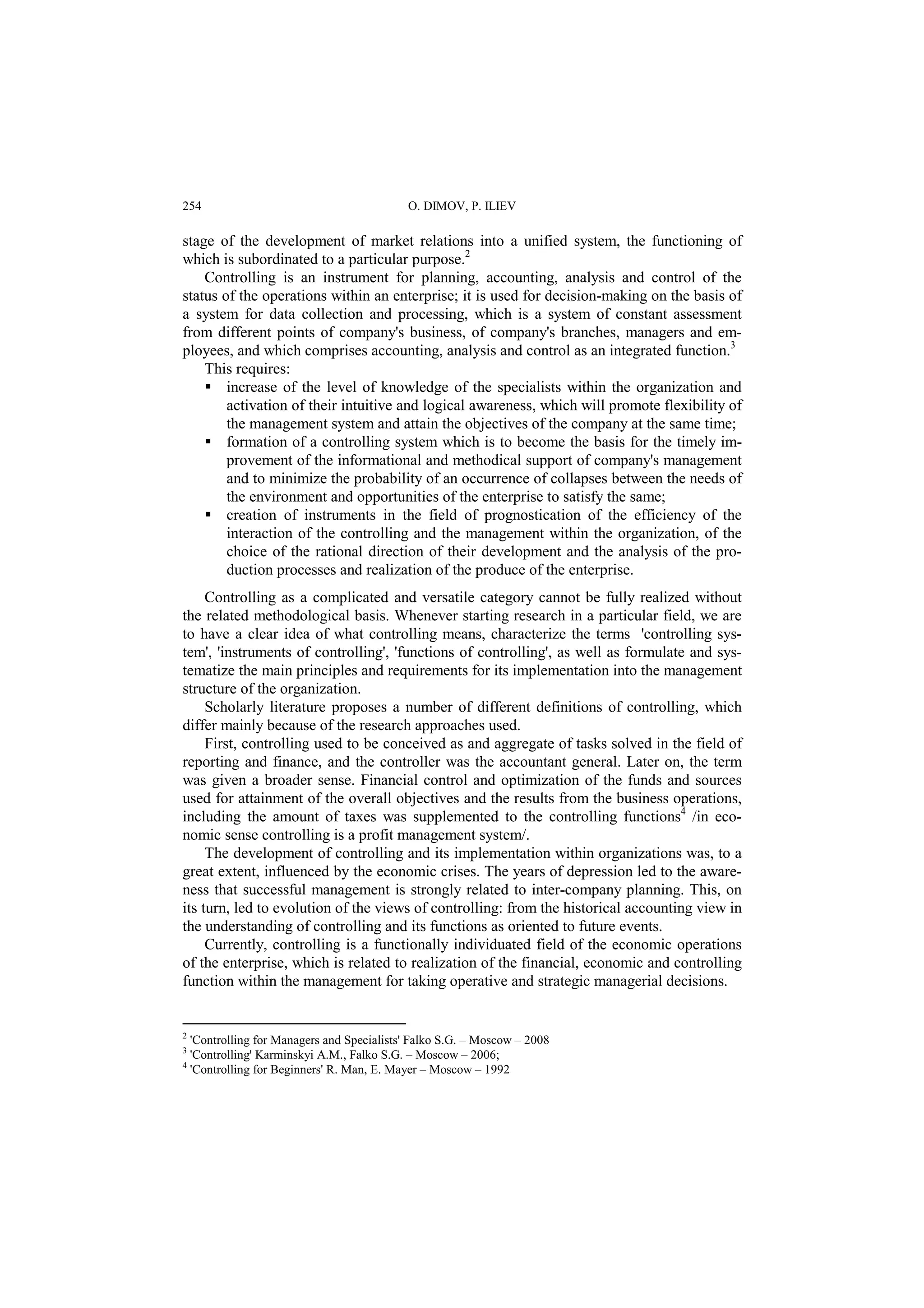 254 O. DIMOV, P. ILIEV 
stage of the development of market relations into a unified system, the functioning of 
which is subordinated to a particular purpose.2 
Controlling is an instrument for planning, accounting, analysis and control of the 
status of the operations within an enterprise; it is used for decision-making on the basis of 
a system for data collection and processing, which is a system of constant assessment 
from different points of company's business, of company's branches, managers and em-ployees, 
and which comprises accounting, analysis and control as an integrated function.3 
This requires: 
 increase of the level of knowledge of the specialists within the organization and 
activation of their intuitive and logical awareness, which will promote flexibility of 
the management system and attain the objectives of the company at the same time; 
 formation of a controlling system which is to become the basis for the timely im-provement 
of the informational and methodical support of company's management 
and to minimize the probability of an occurrence of collapses between the needs of 
the environment and opportunities of the enterprise to satisfy the same; 
 creation of instruments in the field of prognostication of the efficiency of the 
interaction of the controlling and the management within the organization, of the 
choice of the rational direction of their development and the analysis of the pro-duction 
processes and realization of the produce of the enterprise. 
Controlling as a complicated and versatile category cannot be fully realized without 
the related methodological basis. Whenever starting research in a particular field, we are 
to have a clear idea of what controlling means, characterize the terms 'controlling sys-tem', 
'instruments of controlling', 'functions of controlling', as well as formulate and sys-tematize 
the main principles and requirements for its implementation into the management 
structure of the organization. 
Scholarly literature proposes a number of different definitions of controlling, which 
differ mainly because of the research approaches used. 
First, controlling used to be conceived as and aggregate of tasks solved in the field of 
reporting and finance, and the controller was the accountant general. Later on, the term 
was given a broader sense. Financial control and optimization of the funds and sources 
used for attainment of the overall objectives and the results from the business operations, 
including the amount of taxes was supplemented to the controlling functions4 /in eco-nomic 
sense controlling is a profit management system/. 
The development of controlling and its implementation within organizations was, to a 
great extent, influenced by the economic crises. The years of depression led to the aware-ness 
that successful management is strongly related to inter-company planning. This, on 
its turn, led to evolution of the views of controlling: from the historical accounting view in 
the understanding of controlling and its functions as oriented to future events. 
Currently, controlling is а functionally individuated field of the economic operations 
of the enterprise, which is related to realization of the financial, economic and controlling 
function within the management for taking operative and strategic managerial decisions. 
2 'Controlling for Managers and Specialists' Falko S.G. – Moscow – 2008 
3 'Controlling' Karminskyi A.M., Falko S.G. – Moscow – 2006; 
4 'Controlling for Beginners' R. Man, E. Mayer – Moscow – 1992 
 