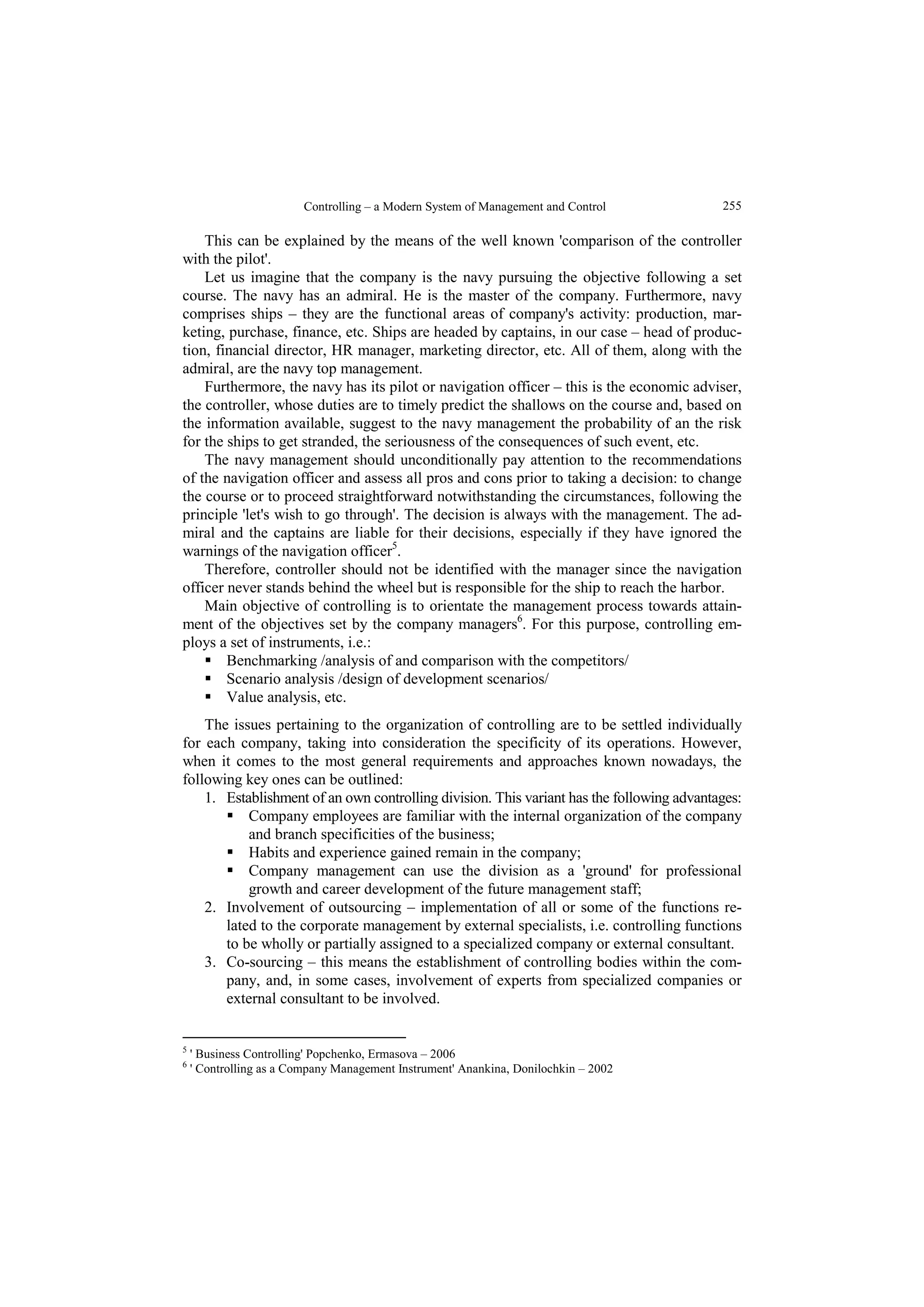 Controlling – a Modern System of Management and Control  255 
This can be explained by the means of the well known 'comparison of the controller 
with the pilot'. 
Let us imagine that the company is the navy pursuing the objective following a set 
course. The navy has an admiral. He is the master of the company. Furthermore, navy 
comprises ships – they are the functional areas of company's activity: production, mar-keting, 
purchase, finance, etc. Ships are headed by captains, in our case – head of produc-tion, 
financial director, HR manager, marketing director, etc. All of them, along with the 
admiral, are the navy top management. 
Furthermore, the navy has its pilot or navigation officer – this is the economic adviser, 
the controller, whose duties are to timely predict the shallows on the course and, based on 
the information available, suggest to the navy management the probability of an the risk 
for the ships to get stranded, the seriousness of the consequences of such event, etc. 
The navy management should unconditionally pay attention to the recommendations 
of the navigation officer and assess all pros and cons prior to taking a decision: to change 
the course or to proceed straightforward notwithstanding the circumstances, following the 
principle 'let's wish to go through'. The decision is always with the management. The ad-miral 
and the captains are liable for their decisions, especially if they have ignored the 
warnings of the navigation officer5. 
Therefore, controller should not be identified with the manager since the navigation 
officer never stands behind the wheel but is responsible for the ship to reach the harbor. 
Main objective of controlling is to orientate the management process towards attain-ment 
of the objectives set by the company managers6. For this purpose, controlling em-ploys 
a set of instruments, i.e.: 
 Benchmarking /analysis of and comparison with the competitors/ 
 Scenario analysis /design of development scenarios/ 
 Value analysis, etc. 
The issues pertaining to the organization of controlling are to be settled individually 
for each company, taking into consideration the specificity of its operations. However, 
when it comes to the most general requirements and approaches known nowadays, the 
following key ones can be outlined: 
1. Establishment of an own controlling division. This variant has the following advantages: 
 Company employees are familiar with the internal organization of the company 
and branch specificities of the business; 
 Habits and experience gained remain in the company; 
 Company management can use the division as a 'ground' for professional 
growth and career development of the future management staff; 
2. Involvement of outsourcing – implementation of all or some of the functions re-lated 
to the corporate management by external specialists, i.e. controlling functions 
to be wholly or partially assigned to a specialized company or external consultant. 
3. Co-sourcing – this means the establishment of controlling bodies within the com-pany, 
and, in some cases, involvement of experts from specialized companies or 
external consultant to be involved. 
5 ' Business Controlling' Popchenko, Ermasova – 2006 
6 ' Controlling as a Company Management Instrument' Anankina, Donilochkin – 2002 
 