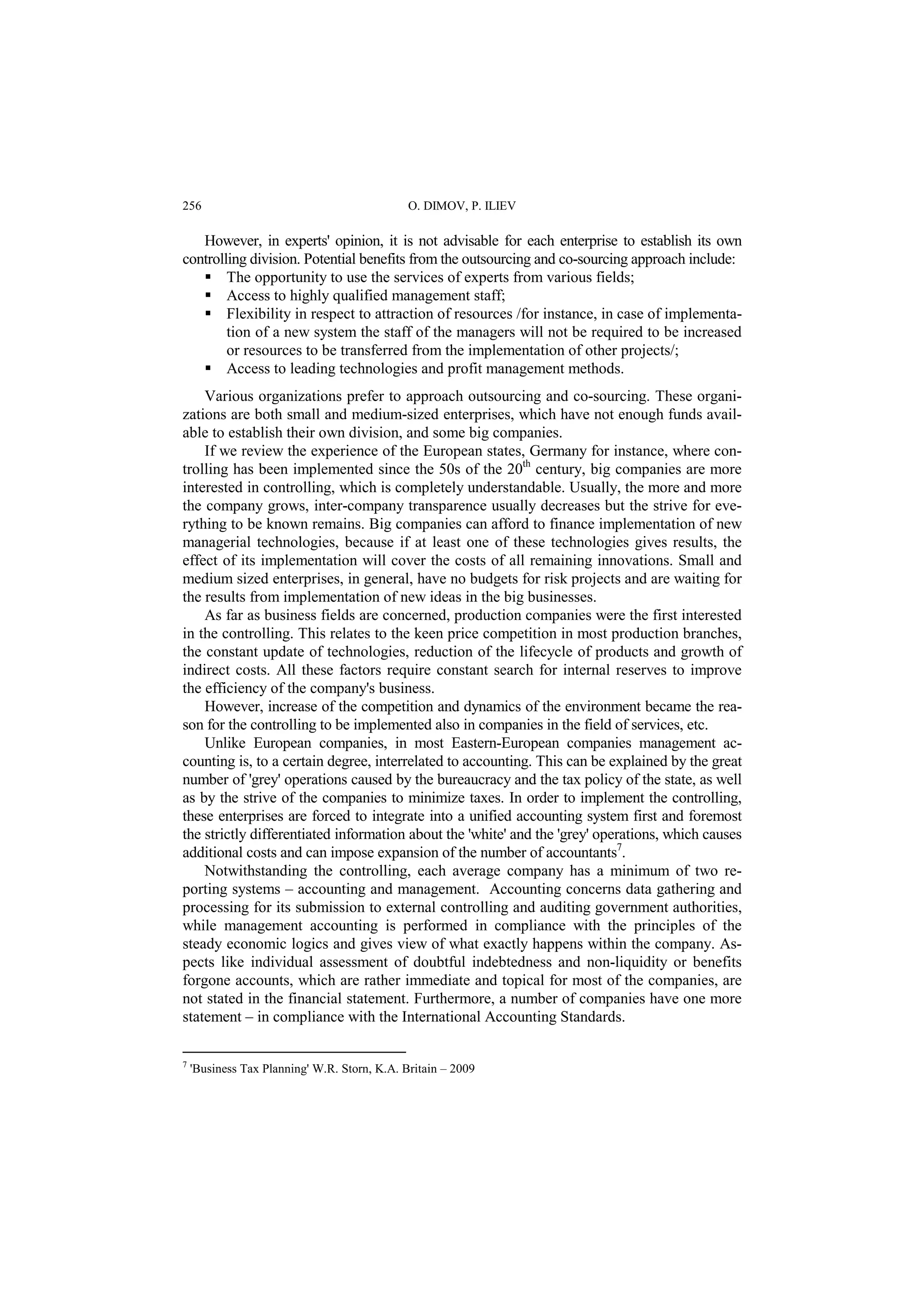 256 O. DIMOV, P. ILIEV 
However, in experts' opinion, it is not advisable for each enterprise to establish its own 
controlling division. Potential benefits from the outsourcing and co-sourcing approach include: 
 The opportunity to use the services of experts from various fields; 
 Access to highly qualified management staff; 
 Flexibility in respect to attraction of resources /for instance, in case of implementa-tion 
of a new system the staff of the managers will not be required to be increased 
or resources to be transferred from the implementation of other projects/; 
 Access to leading technologies and profit management methods. 
Various organizations prefer to approach outsourcing and co-sourcing. These organi-zations 
are both small and medium-sized enterprises, which have not enough funds avail-able 
to establish their own division, and some big companies. 
If we review the experience of the European states, Germany for instance, where con-trolling 
has been implemented since the 50s of the 20th century, big companies are more 
interested in controlling, which is completely understandable. Usually, the more and more 
the company grows, inter-company transparence usually decreases but the strive for eve-rything 
to be known remains. Big companies can afford to finance implementation of new 
managerial technologies, because if at least one of these technologies gives results, the 
effect of its implementation will cover the costs of all remaining innovations. Small and 
medium sized enterprises, in general, have no budgets for risk projects and are waiting for 
the results from implementation of new ideas in the big businesses. 
As far as business fields are concerned, production companies were the first interested 
in the controlling. This relates to the keen price competition in most production branches, 
the constant update of technologies, reduction of the lifecycle of products and growth of 
indirect costs. All these factors require constant search for internal reserves to improve 
the efficiency of the company's business. 
However, increase of the competition and dynamics of the environment became the rea-son 
for the controlling to be implemented also in companies in the field of services, etc. 
Unlike European companies, in most Eastern-European companies management ac-counting 
is, to a certain degree, interrelated to accounting. This can be explained by the great 
number of 'grey' operations caused by the bureaucracy and the tax policy of the state, as well 
as by the strive of the companies to minimize taxes. In order to implement the controlling, 
these enterprises are forced to integrate into a unified accounting system first and foremost 
the strictly differentiated information about the 'white' and the 'grey' operations, which causes 
additional costs and can impose expansion of the number of accountants7. 
Notwithstanding the controlling, each average company has a minimum of two re-porting 
systems – accounting and management. Accounting concerns data gathering and 
processing for its submission to external controlling and auditing government authorities, 
while management accounting is performed in compliance with the principles of the 
steady economic logics and gives view of what exactly happens within the company. As-pects 
like individual assessment of doubtful indebtedness and non-liquidity or benefits 
forgone accounts, which are rather immediate and topical for most of the companies, are 
not stated in the financial statement. Furthermore, a number of companies have one more 
statement – in compliance with the International Accounting Standards. 
7 'Business Tax Planning' W.R. Storn, K.A. Britain – 2009 
 