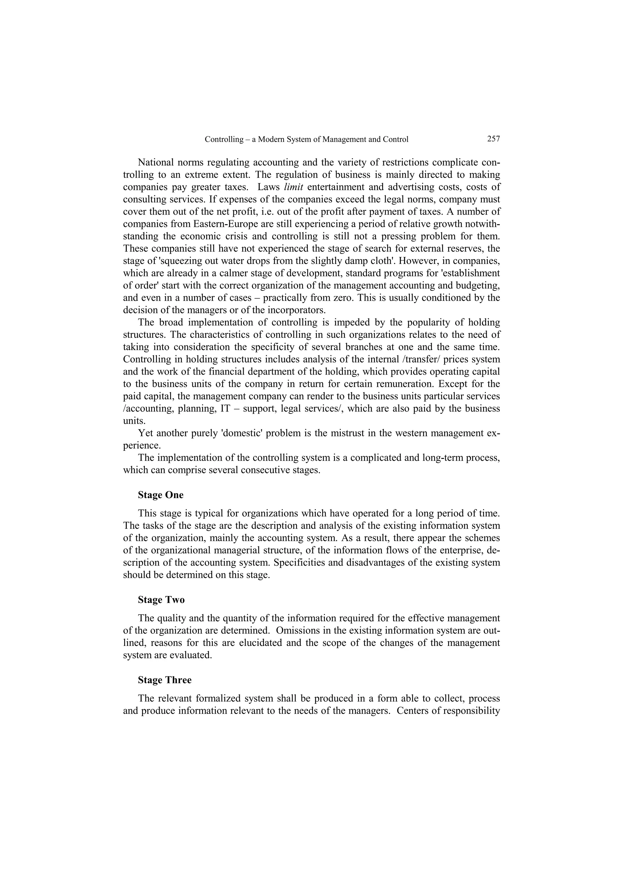 Controlling – a Modern System of Management and Control  257 
National norms regulating accounting and the variety of restrictions complicate con-trolling 
to an extreme extent. The regulation of business is mainly directed to making 
companies pay greater taxes. Laws limit entertainment and advertising costs, costs of 
consulting services. If expenses of the companies exceed the legal norms, company must 
cover them out of the net profit, i.e. out of the profit after payment of taxes. A number of 
companies from Eastern-Europe are still experiencing a period of relative growth notwith-standing 
the economic crisis and controlling is still not a pressing problem for them. 
These companies still have not experienced the stage of search for external reserves, the 
stage of 'squeezing out water drops from the slightly damp cloth'. However, in companies, 
which are already in a calmer stage of development, standard programs for 'establishment 
of order' start with the correct organization of the management accounting and budgeting, 
and even in a number of cases – practically from zero. This is usually conditioned by the 
decision of the managers or of the incorporators. 
The broad implementation of controlling is impeded by the popularity of holding 
structures. The characteristics of controlling in such organizations relates to the need of 
taking into consideration the specificity of several branches at one and the same time. 
Controlling in holding structures includes analysis of the internal /transfer/ prices system 
and the work of the financial department of the holding, which provides operating capital 
to the business units of the company in return for certain remuneration. Except for the 
paid capital, the management company can render to the business units particular services 
/accounting, planning, IT – support, legal services/, which are also paid by the business 
units. 
Yet another purely 'domestic' problem is the mistrust in the western management ex-perience. 
The implementation of the controlling system is a complicated and long-term process, 
which can comprise several consecutive stages. 
Stage One 
This stage is typical for organizations which have operated for a long period of time. 
The tasks of the stage are the description and analysis of the existing information system 
of the organization, mainly the accounting system. As a result, there appear the schemes 
of the organizational managerial structure, of the information flows of the enterprise, de-scription 
of the accounting system. Specificities and disadvantages of the existing system 
should be determined on this stage. 
Stage Two 
The quality and the quantity of the information required for the effective management 
of the organization are determined. Omissions in the existing information system are out-lined, 
reasons for this are elucidated and the scope of the changes of the management 
system are evaluated. 
Stage Three 
The relevant formalized system shall be produced in a form able to collect, process 
and produce information relevant to the needs of the managers. Centers of responsibility 
 