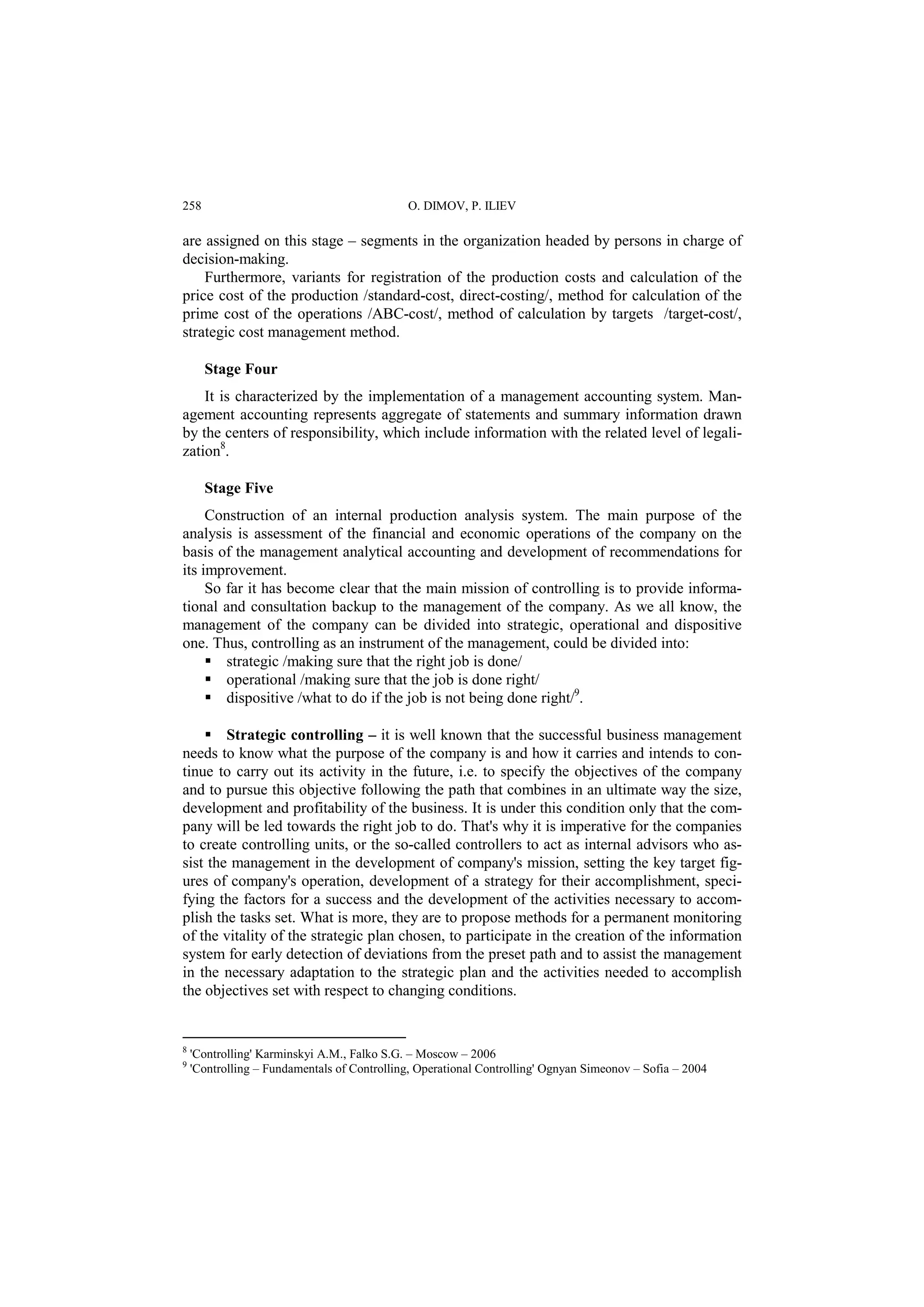 258 O. DIMOV, P. ILIEV 
are assigned on this stage – segments in the organization headed by persons in charge of 
decision-making. 
Furthermore, variants for registration of the production costs and calculation of the 
price cost of the production /standard-cost, direct-costing/, method for calculation of the 
prime cost of the operations /ABC-cost/, method of calculation by targets /target-cost/, 
strategic cost management method. 
Stage Four 
It is characterized by the implementation of a management accounting system. Man-agement 
accounting represents aggregate of statements and summary information drawn 
by the centers of responsibility, which include information with the related level of legali-zation8. 
Stage Five 
Construction of an internal production analysis system. The main purpose of the 
analysis is assessment of the financial and economic operations of the company on the 
basis of the management analytical accounting and development of recommendations for 
its improvement. 
So far it has become clear that the main mission of controlling is to provide informa-tional 
and consultation backup to the management of the company. As we all know, the 
management of the company can be divided into strategic, operational and dispositive 
one. Thus, controlling as an instrument of the management, could be divided into: 
 strategic /making sure that the right job is done/ 
 operational /making sure that the job is done right/ 
 dispositive /what to do if the job is not being done right/9. 
 Strategic controlling – it is well known that the successful business management 
needs to know what the purpose of the company is and how it carries and intends to con-tinue 
to carry out its activity in the future, i.e. to specify the objectives of the company 
and to pursue this objective following the path that combines in an ultimate way the size, 
development and profitability of the business. It is under this condition only that the com-pany 
will be led towards the right job to do. That's why it is imperative for the companies 
to create controlling units, or the so-called controllers to act as internal advisors who as-sist 
the management in the development of company's mission, setting the key target fig-ures 
of company's operation, development of a strategy for their accomplishment, speci-fying 
the factors for a success and the development of the activities necessary to accom-plish 
the tasks set. What is more, they are to propose methods for a permanent monitoring 
of the vitality of the strategic plan chosen, to participate in the creation of the information 
system for early detection of deviations from the preset path and to assist the management 
in the necessary adaptation to the strategic plan and the activities needed to accomplish 
the objectives set with respect to changing conditions. 
8 'Controlling' Karminskyi A.M., Falko S.G. – Moscow – 2006 
9 'Controlling – Fundamentals of Controlling, Operational Controlling' Ognyan Simeonov – Sofia – 2004 
 