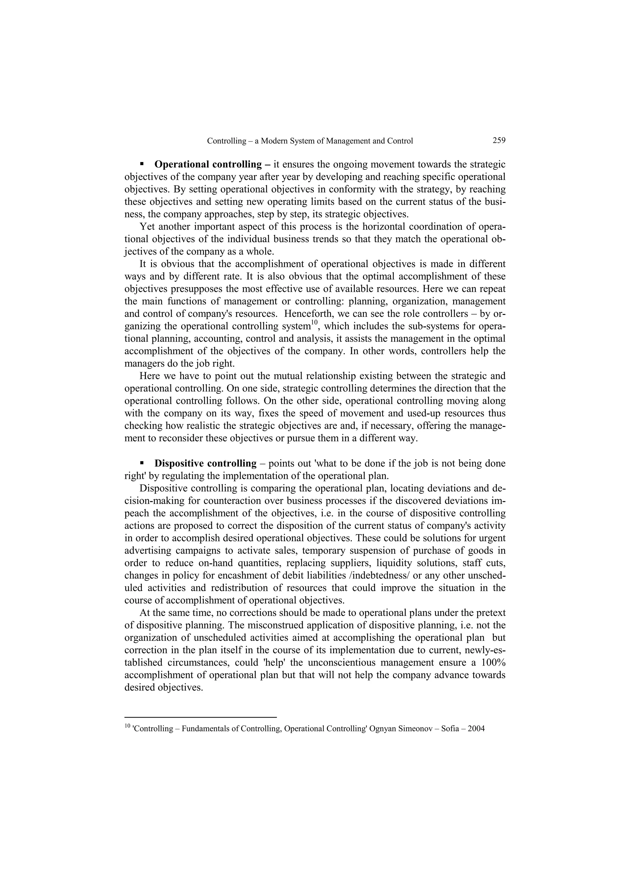 Controlling – a Modern System of Management and Control  259 
 Operational controlling – it ensures the ongoing movement towards the strategic 
objectives of the company year after year by developing and reaching specific operational 
objectives. By setting operational objectives in conformity with the strategy, by reaching 
these objectives and setting new operating limits based on the current status of the busi-ness, 
the company approaches, step by step, its strategic objectives. 
Yet another important aspect of this process is the horizontal coordination of opera-tional 
objectives of the individual business trends so that they match the operational ob-jectives 
of the company as a whole. 
It is obvious that the accomplishment of operational objectives is made in different 
ways and by different rate. It is also obvious that the optimal accomplishment of these 
objectives presupposes the most effective use of available resources. Here we can repeat 
the main functions of management or controlling: planning, organization, management 
and control of company's resources. Henceforth, we can see the role controllers – by or-ganizing 
the operational controlling system10, which includes the sub-systems for opera-tional 
planning, accounting, control and analysis, it assists the management in the optimal 
accomplishment of the objectives of the company. In other words, controllers help the 
managers do the job right. 
Here we have to point out the mutual relationship existing between the strategic and 
operational controlling. On one side, strategic controlling determines the direction that the 
operational controlling follows. On the other side, operational controlling moving along 
with the company on its way, fixes the speed of movement and used-up resources thus 
checking how realistic the strategic objectives are and, if necessary, offering the manage-ment 
to reconsider these objectives or pursue them in a different way. 
 Dispositive controlling – points out 'what to be done if the job is not being done 
right' by regulating the implementation of the operational plan. 
Dispositive controlling is comparing the operational plan, locating deviations and de-cision- 
making for counteraction over business processes if the discovered deviations im-peach 
the accomplishment of the objectives, i.e. in the course of dispositive controlling 
actions are proposed to correct the disposition of the current status of company's activity 
in order to accomplish desired operational objectives. These could be solutions for urgent 
advertising campaigns to activate sales, temporary suspension of purchase of goods in 
order to reduce on-hand quantities, replacing suppliers, liquidity solutions, staff cuts, 
changes in policy for encashment of debit liabilities /indebtedness/ or any other unsched-uled 
activities and redistribution of resources that could improve the situation in the 
course of accomplishment of operational objectives. 
At the same time, no corrections should be made to operational plans under the pretext 
of dispositive planning. The misconstrued application of dispositive planning, i.e. not the 
organization of unscheduled activities aimed at accomplishing the operational plan but 
correction in the plan itself in the course of its implementation due to current, newly-es-tablished 
circumstances, could 'help' the unconscientious management ensure a 100% 
accomplishment of operational plan but that will not help the company advance towards 
desired objectives. 
10 'Controlling – Fundamentals of Controlling, Operational Controlling' Ognyan Simeonov – Sofia – 2004 
 