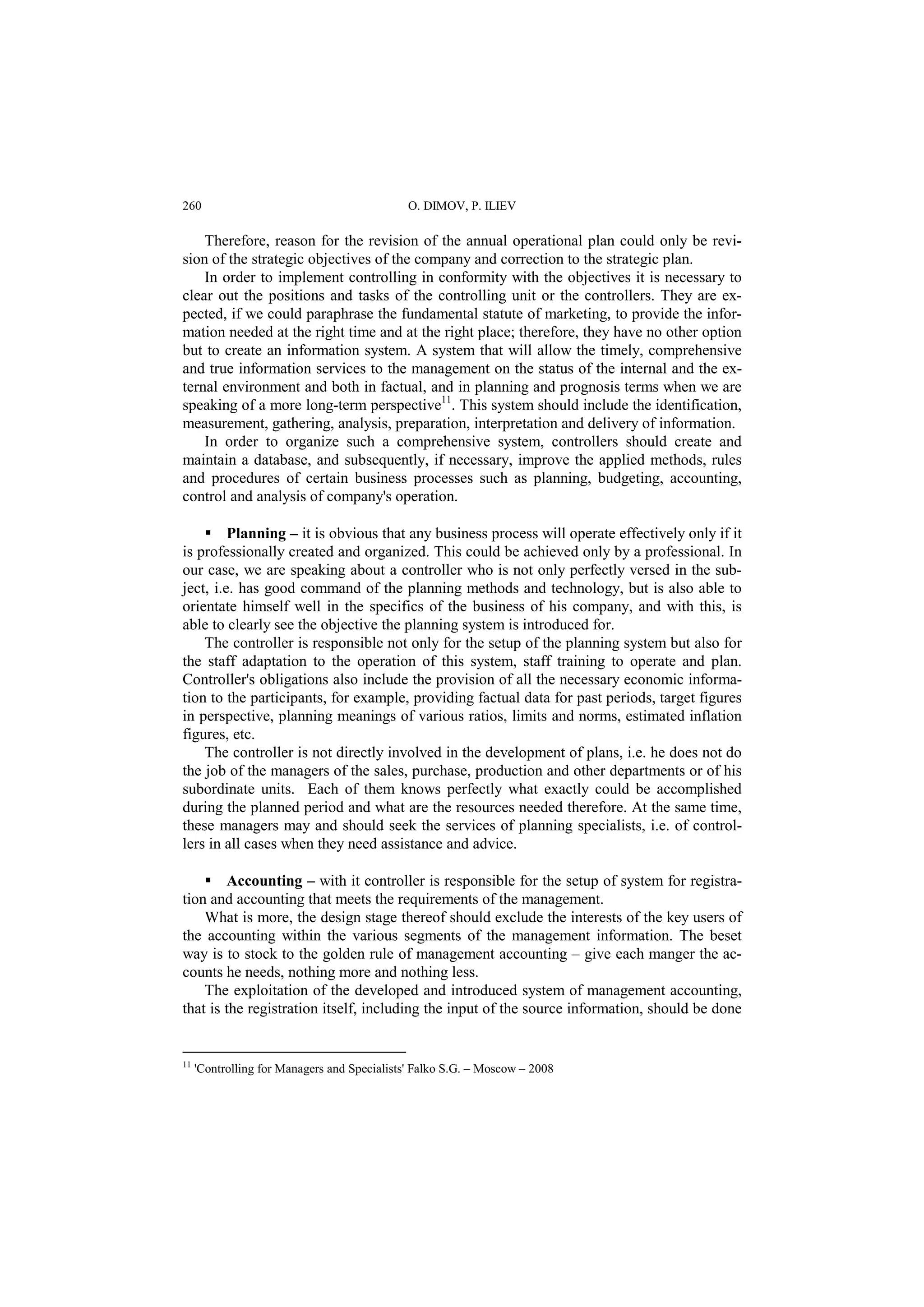 260 O. DIMOV, P. ILIEV 
Therefore, reason for the revision of the annual operational plan could only be revi-sion 
of the strategic objectives of the company and correction to the strategic plan. 
In order to implement controlling in conformity with the objectives it is necessary to 
clear out the positions and tasks of the controlling unit or the controllers. They are ex-pected, 
if we could paraphrase the fundamental statute of marketing, to provide the infor-mation 
needed at the right time and at the right place; therefore, they have no other option 
but to create an information system. A system that will allow the timely, comprehensive 
and true information services to the management on the status of the internal and the ex-ternal 
environment and both in factual, and in planning and prognosis terms when we are 
speaking of a more long-term perspective11. This system should include the identification, 
measurement, gathering, analysis, preparation, interpretation and delivery of information. 
In order to organize such a comprehensive system, controllers should create and 
maintain a database, and subsequently, if necessary, improve the applied methods, rules 
and procedures of certain business processes such as planning, budgeting, accounting, 
control and analysis of company's operation. 
 Planning – it is obvious that any business process will operate effectively only if it 
is professionally created and organized. This could be achieved only by a professional. In 
our case, we are speaking about a controller who is not only perfectly versed in the sub-ject, 
i.e. has good command of the planning methods and technology, but is also able to 
orientate himself well in the specifics of the business of his company, and with this, is 
able to clearly see the objective the planning system is introduced for. 
The controller is responsible not only for the setup of the planning system but also for 
the staff adaptation to the operation of this system, staff training to operate and plan. 
Controller's obligations also include the provision of all the necessary economic informa-tion 
to the participants, for example, providing factual data for past periods, target figures 
in perspective, planning meanings of various ratios, limits and norms, estimated inflation 
figures, etc. 
The controller is not directly involved in the development of plans, i.e. he does not do 
the job of the managers of the sales, purchase, production and other departments or of his 
subordinate units. Each of them knows perfectly what exactly could be accomplished 
during the planned period and what are the resources needed therefore. At the same time, 
these managers may and should seek the services of planning specialists, i.e. of control-lers 
in all cases when they need assistance and advice. 
 Accounting – with it controller is responsible for the setup of system for registra-tion 
and accounting that meets the requirements of the management. 
What is more, the design stage thereof should exclude the interests of the key users of 
the accounting within the various segments of the management information. The beset 
way is to stock to the golden rule of management accounting – give each manger the ac-counts 
he needs, nothing more and nothing less. 
The exploitation of the developed and introduced system of management accounting, 
that is the registration itself, including the input of the source information, should be done 
11 'Controlling for Managers and Specialists' Falko S.G. – Moscow – 2008 
 