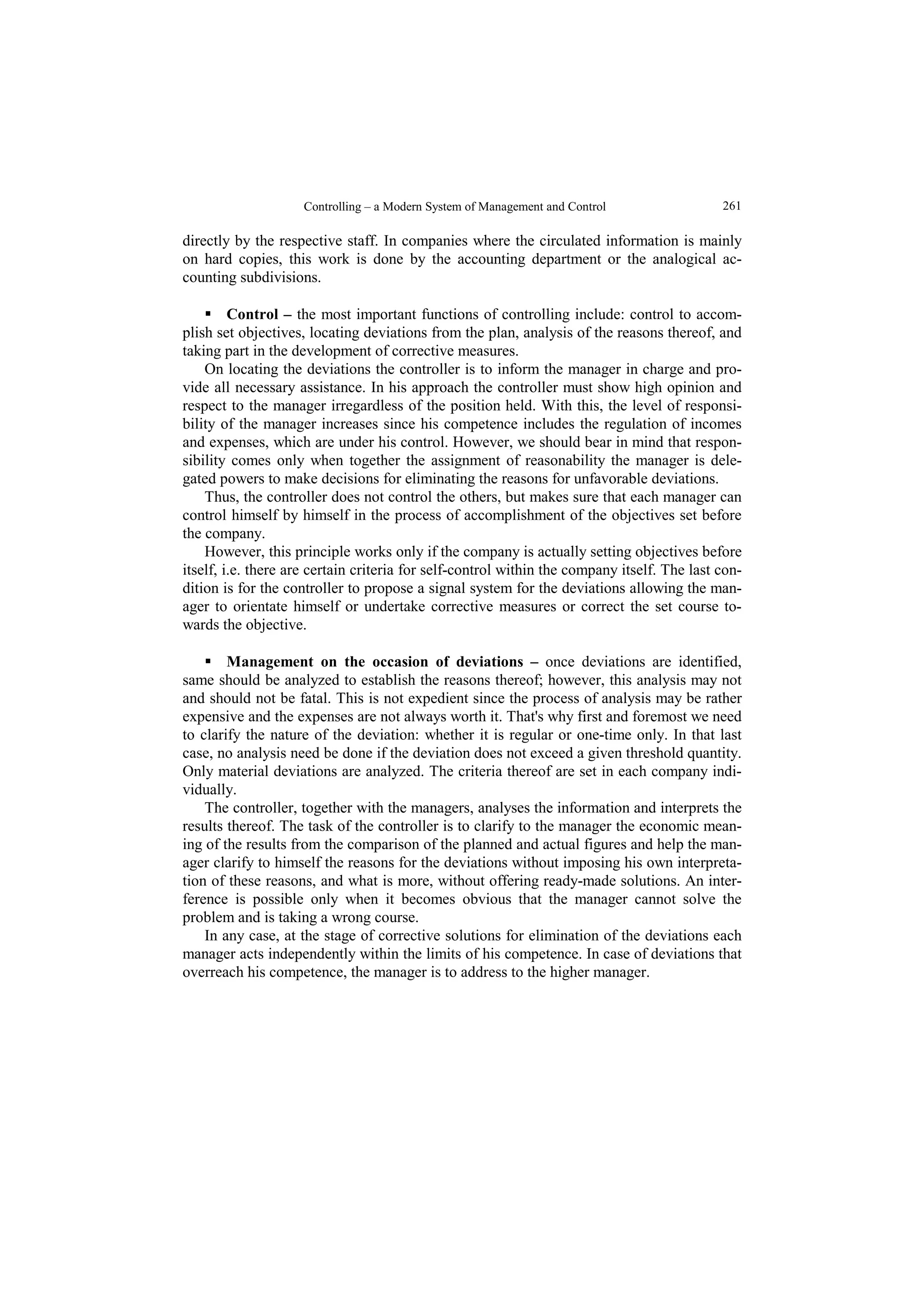 Controlling – a Modern System of Management and Control  261 
directly by the respective staff. In companies where the circulated information is mainly 
on hard copies, this work is done by the accounting department or the analogical ac-counting 
subdivisions. 
 Control – the most important functions of controlling include: control to accom-plish 
set objectives, locating deviations from the plan, analysis of the reasons thereof, and 
taking part in the development of corrective measures. 
On locating the deviations the controller is to inform the manager in charge and pro-vide 
all necessary assistance. In his approach the controller must show high opinion and 
respect to the manager irregardless of the position held. With this, the level of responsi-bility 
of the manager increases since his competence includes the regulation of incomes 
and expenses, which are under his control. However, we should bear in mind that respon-sibility 
comes only when together the assignment of reasonability the manager is dele-gated 
powers to make decisions for eliminating the reasons for unfavorable deviations. 
Thus, the controller does not control the others, but makes sure that each manager can 
control himself by himself in the process of accomplishment of the objectives set before 
the company. 
However, this principle works only if the company is actually setting objectives before 
itself, i.e. there are certain criteria for self-control within the company itself. The last con-dition 
is for the controller to propose a signal system for the deviations allowing the man-ager 
to orientate himself or undertake corrective measures or correct the set course to-wards 
the objective. 
 Management on the occasion of deviations – once deviations are identified, 
same should be analyzed to establish the reasons thereof; however, this analysis may not 
and should not be fatal. This is not expedient since the process of analysis may be rather 
expensive and the expenses are not always worth it. That's why first and foremost we need 
to clarify the nature of the deviation: whether it is regular or one-time only. In that last 
case, no analysis need be done if the deviation does not exceed a given threshold quantity. 
Only material deviations are analyzed. The criteria thereof are set in each company indi-vidually. 
The controller, together with the managers, analyses the information and interprets the 
results thereof. The task of the controller is to clarify to the manager the economic mean-ing 
of the results from the comparison of the planned and actual figures and help the man-ager 
clarify to himself the reasons for the deviations without imposing his own interpreta-tion 
of these reasons, and what is more, without offering ready-made solutions. An inter-ference 
is possible only when it becomes obvious that the manager cannot solve the 
problem and is taking a wrong course. 
In any case, at the stage of corrective solutions for elimination of the deviations each 
manager acts independently within the limits of his competence. In case of deviations that 
overreach his competence, the manager is to address to the higher manager. 
 