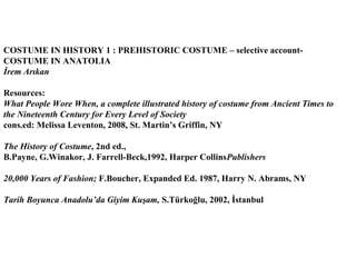 COSTUME IN HISTORY 1 : PREHISTORIC COSTUME – selective account-
COSTUME IN ANATOLIA
İrem Arıkan

Resources:
What People Wore When, a complete illustrated history of costume from Ancient Times to
the Nineteenth Century for Every Level of Society
cons.ed: Melissa Leventon, 2008, St. Martin’s Griffin, NY

The History of Costume, 2nd ed.,
B.Payne, G.Winakor, J. Farrell-Beck,1992, Harper CollinsPublishers

20,000 Years of Fashion; F.Boucher, Expanded Ed. 1987, Harry N. Abrams, NY

Tarih Boyunca Anadolu’da Giyim Kuşam, S.Türkoğlu, 2002, İstanbul
 