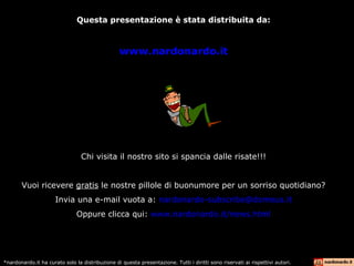 Questa presentazione è stata distribuita da: www.nardonardo.it Chi visita il nostro sito si spancia dalle risate!!! Vuoi ricevere  gratis  le nostre pillole di buonumore per un sorriso quotidiano? Invia una e-mail vuota a:  [email_address] Oppure clicca qui:  www.nardonardo.it/news.html *nardonardo.it ha curato solo la distribuzione di questa presentazione. Tutti i diritti sono riservati ai rispettivi autori. 