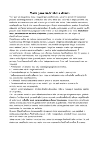 Moda para madrinhas e damas
Você quer um desgaste na moda e elegante para você mesmo a um preço acessível? É encontrar
produtos de moda para noivas se tornando uma tarefa difícil para você? Se as respostas forem sim,
então nós recomendamos que você se voltar para classificados online. Estes anúncios tornaram-se
uma benção nos dias de hoje e nos esforçamos para oferecer aos seus clientes serviços de qualidade
máximos. Você pode facilmente buscar produtos de moda, como roupas, acessórios, sapatos, etc. Os
produtos estão disponíveis a preços de baixo custo e são mais adequados o seu bolso. Trabalho de
moda para madrinhas e damas Maquiamos pode facilmente acessado com a ajuda de
classificados na internet.
Classificados on-line são mais ou menos semelhante em layout e estrutura de revista ou jornal
Classificados; a diferença está apenas no meio. Listagens categóricas são usadas para organizar os
anúncios em uma maneira melhor. Isso elimina a necessidade de digitalizar longas listas como
compradores só precisa clicar na sua categoria desejada e procure o produto que eles querem.
Alguns sites permitem aos seus utilizadores publicar anúncios dois simultaneamente. A
conveniência dos clientes é melhorada com o formato forma de classificados on-line. Os usuários já
são fornecidos com uma forma built-in quando eles têm que criar seus anúncios.
Abaixo estão algumas coisas que você precisa manter em mente ao postar seus anúncios de
produtos de moda em classificados online, independentemente de se você é um comprador ou um
vendedor:
• Personalize o seu anúncio para uma localização geográfica específica.
• O anúncio deve ser de comprimento ideal.
• Omitir detalhes que você acha desnecessária e manter o seu anúncio para o ponto.
• Incluir comumente usado palavras-chave como as palavras corretas pode ajudar na obtenção de
seu anúncio mais reconhecimento.
• Mantenha o anúncio formatado e fornecer apenas os detalhes necessários.
• Fornecer uma frase atrativa para o seu anúncio, pois ele pode ajudar na prestação de
reconhecimento para o seu negócio.
• fornecer sempre atualizados e precisos detalhes de contato e não se esqueça de mencionar o preço
de seu produto.
Uma vez que seu anúncio é publicado em um classificados on-line, que atinge uma ampla gama de
clientes. Certifique-se de que você selecione um reputado e confiável classificada para a publicação
de anúncios de trabalho moda para madrinhas e damas Maquiamos. Um autêntico classificadas
faz seu anúncio acessível a um grande número de clientes e ajuda você a entrar em contato com os
mais promissores. Publicar somente anúncios classificados online genuínas sobre como anúncios
inautênticos são removidos por websites.
Resumo: Classificados on-line como objectivo proporcionar aos seus clientes com qualidade e
moda acessível produtos. Você também pode vender esses produtos à vontade nesses anúncios e
entrar em contato com potenciais clientes.
Sobre o autor: John Pereless é um nome bem conhecido no campo de classificados on-line. Ele está
atualmente trabalhando como um escritor com uma empresa de classificados online de renome.
 