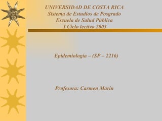 UNIVERSIDAD DE COSTA RICA Sistema de Estudios de Posgrado Escuela de Salud Pública I Ciclo lectivo 2003 Epidemiología – (SP – 2216) Profesora: Carmen Marín 
