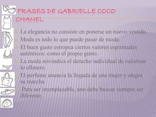 FRASES DE GABRIELLE COCO 
CHANEL 
 La elegancia no consiste en ponerse un nuevo vestido. 
 Moda es todo lo que puede pasar de moda. 
 El buen gusto estropea ciertos valores espirituales 
auténticos: como el propio gusto. 
 La moda reivindica el derecho individual de valorizar 
lo efímero. 
 El perfume anuncia la llegada de una mujer y alegra 
su marcha. 
 Para ser irremplazable, uno debe buscar siempre ser 
diferente. 
 