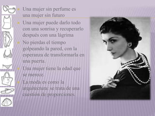  Una mujer sin perfume es 
una mujer sin futuro 
 Una mujer puede darlo todo 
con una sonrisa y recuperarlo 
después con una lágrima 
 No pierdas el tiempo 
golpeando la pared, con la 
esperanza de transformarla en 
una puerta. 
 Una mujer tiene la edad que 
se merece. 
 La moda es como la 
arquitectura: se trata de una 
cuestión de proporciones. 
 