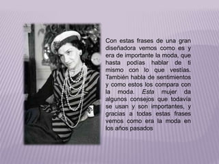 Con estas frases de una gran 
diseñadora vemos como es y 
era de importante la moda, que 
hasta podías hablar de ti 
mismo con lo que vestías. 
También habla de sentimientos 
y como estos los compara con 
la moda. Esta mujer da 
algunos consejos que todavía 
se usan y son importantes, y 
gracias a todas estas frases 
vemos como era la moda en 
los años pasados 
