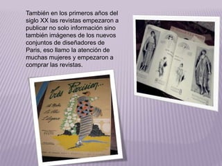 También en los primeros años del 
siglo XX las revistas empezaron a 
publicar no solo información sino 
también imágenes de los nuevos 
conjuntos de diseñadores de 
Paris, eso llamo la atención de 
muchas mujeres y empezaron a 
comprar las revistas. 
 