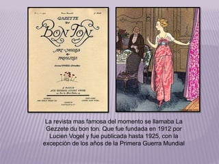 La revista mas famosa del momento se llamaba La 
Gezzete du bon ton. Que fue fundada en 1912 por 
Lucien Vogel y fue publicada hasta 1925, con la 
excepción de los años de la Primera Guerra Mundial 
 