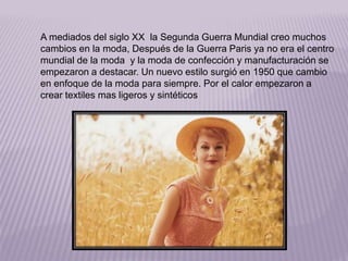 A mediados del siglo XX la Segunda Guerra Mundial creo muchos 
cambios en la moda, Después de la Guerra Paris ya no era el centro 
mundial de la moda y la moda de confección y manufacturación se 
empezaron a destacar. Un nuevo estilo surgió en 1950 que cambio 
en enfoque de la moda para siempre. Por el calor empezaron a 
crear textiles mas ligeros y sintéticos 
 
