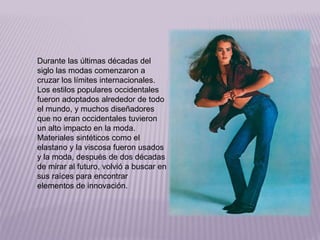 Durante las últimas décadas del 
siglo las modas comenzaron a 
cruzar los límites internacionales. 
Los estilos populares occidentales 
fueron adoptados alrededor de todo 
el mundo, y muchos diseñadores 
que no eran occidentales tuvieron 
un alto impacto en la moda. 
Materiales sintéticos como el 
elastano y la viscosa fueron usados 
y la moda, después de dos décadas 
de mirar al futuro, volvió a buscar en 
sus raíces para encontrar 
elementos de innovación. 
 