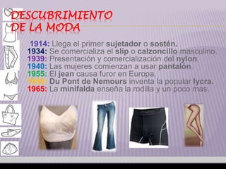 DESCUBRIMIENTO 
DE LA MODA 
1914: Llega el primer sujetador o sostén. 
1934: Se comercializa el slip o calzoncillo masculino. 
1939: Presentación y comercialización del nylon. 
1940: Las mujeres comienzan a usar pantalón. 
1955: El jean causa furor en Europa. 
1959: Du Pont de Nemours inventa la popular lycra. 
1965: La minifalda enseña la rodilla y un poco mas. 
 