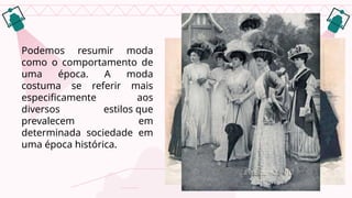Podemos resumir moda
como o comportamento de
uma época. A moda
costuma se referir mais
especificamente aos
diversos estilos que
prevalecem em
determinada sociedade em
uma época histórica.
 