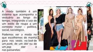 A moda também é um
sistema que acompanha o
vestuário ao longo do
tempo, integrando o uso de
um estilo de roupa a um
contexto maior – político,
social, sociológico.
Podemos ver a moda no
que escolhemos de manhã
para nos vestir, no look de
um punk, de um idol ou de
um pop star e
nas passarelas.
 