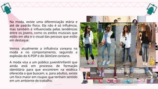 Na moda, existe uma diferenciação etária e
até de padrão físico. Ela não é só influência,
mas também é influenciada pelas tendências
entre os jovens, como os estilos musicais que
estão em alta e o visual das pessoas que estão
em destaque.
Vemos atualmente a influência coreana na
moda e no comportamento, seguindo a
explosão do K-POP e do SkinCare coreano.
A moda visa a um público juvenil/infantil que
ainda está em processo de formação
identitária para que encontrem na estética
oferecida o que buscam, e, para adultos, existe
um foco maior em roupas que tenham sentido
em um ambiente de trabalho.
 