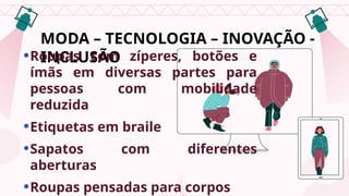 MODA – TECNOLOGIA – INOVAÇÃO -
INCLUSÃO
•Roupas com zíperes, botões e
ímãs em diversas partes para
pessoas com mobilidade
reduzida
•Etiquetas em braile
•Sapatos com diferentes
aberturas
•Roupas pensadas para corpos reais
 