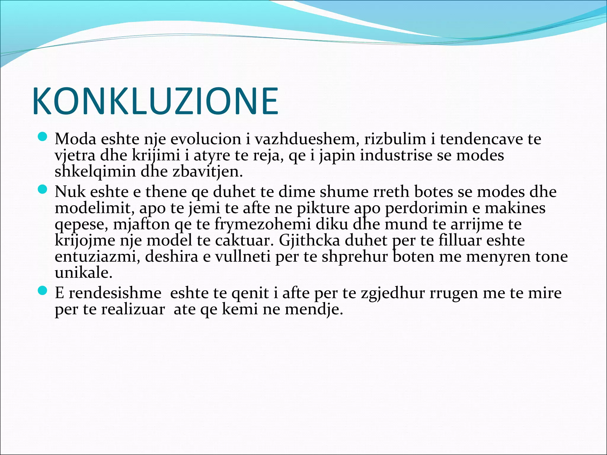 KONKLUZIONE
Moda eshte nje evolucion i vazhdueshem, rizbulim i tendencave te
vjetra dhe krijimi i atyre te reja, qe i japin industrise se modes
shkelqimin dhe zbavitjen.
Nuk eshte e thene qe duhet te dime shume rreth botes se modes dhe
modelimit, apo te jemi te afte ne pikture apo perdorimin e makines
qepese, mjafton qe te frymezohemi diku dhe mund te arrijme te
krijojme nje model te caktuar. Gjithcka duhet per te filluar eshte
entuziazmi, deshira e vullneti per te shprehur boten me menyren tone
unikale.
E rendesishme eshte te qenit i afte per te zgjedhur rrugen me te mire
per te realizuar ate qe kemi ne mendje.
 