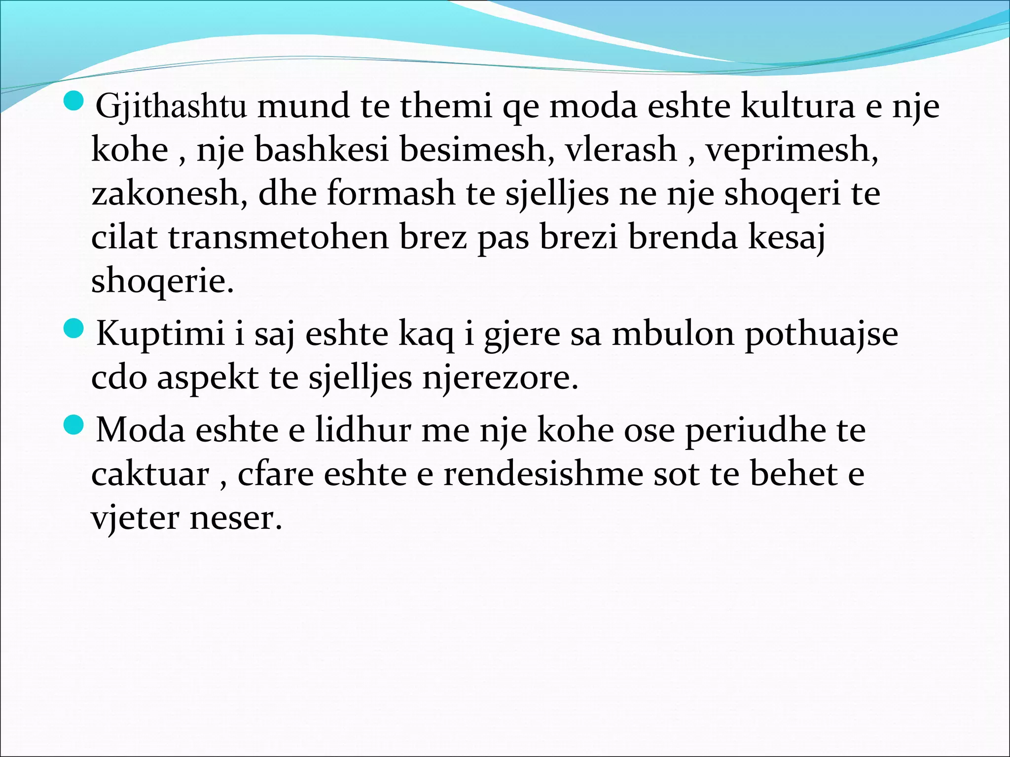 Gjithashtu mund te themi qe moda eshte kultura e nje
kohe , nje bashkesi besimesh, vlerash , veprimesh,
zakonesh, dhe formash te sjelljes ne nje shoqeri te
cilat transmetohen brez pas brezi brenda kesaj
shoqerie.
Kuptimi i saj eshte kaq i gjere sa mbulon pothuajse
cdo aspekt te sjelljes njerezore.
Moda eshte e lidhur me nje kohe ose periudhe te
caktuar , cfare eshte e rendesishme sot te behet e
vjeter neser.
 