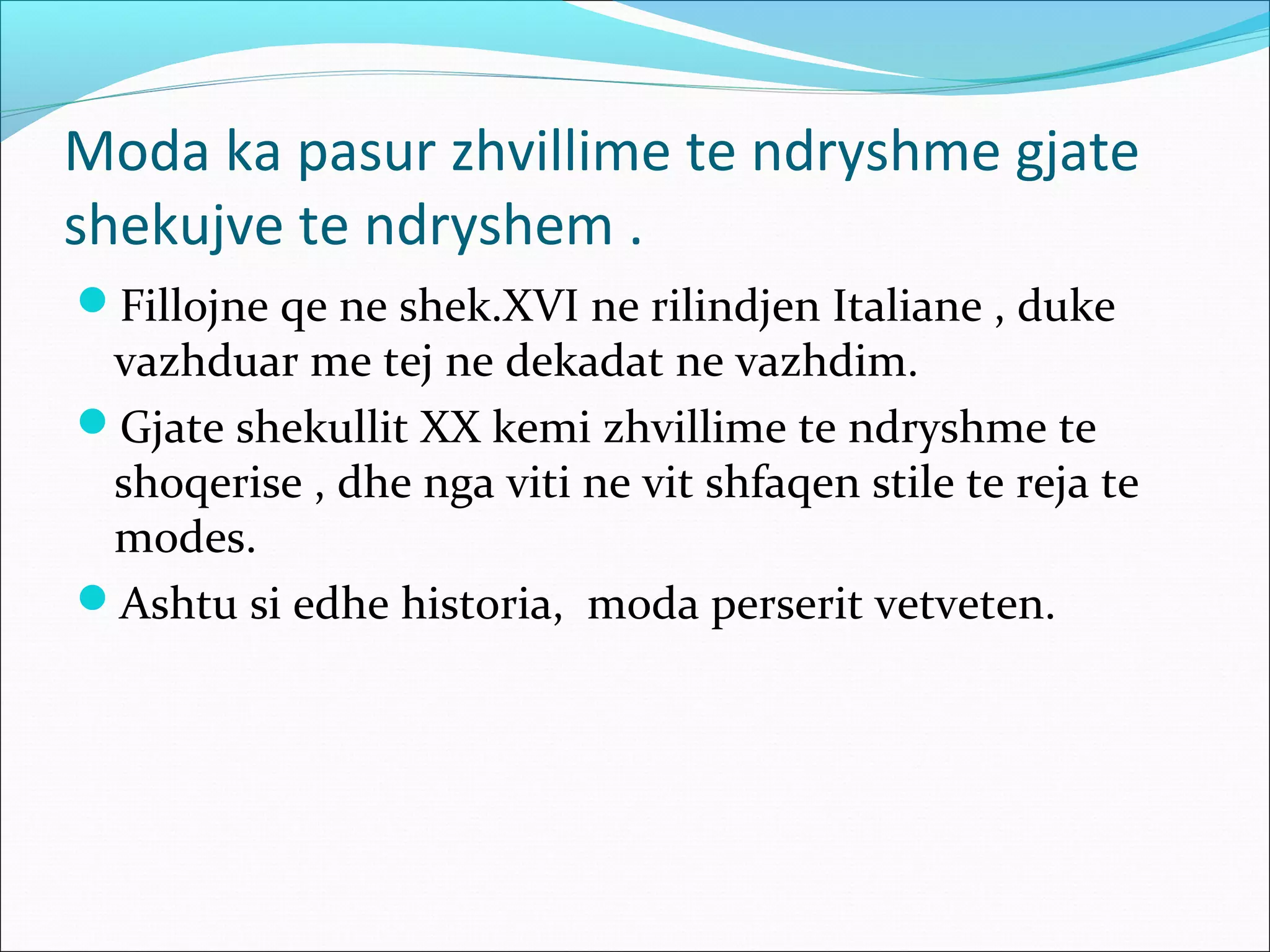 Moda ka pasur zhvillime te ndryshme gjate
shekujve te ndryshem .
Fillojne qe ne shek.XVI ne rilindjen Italiane , duke
vazhduar me tej ne dekadat ne vazhdim.
Gjate shekullit XX kemi zhvillime te ndryshme te
shoqerise , dhe nga viti ne vit shfaqen stile te reja te
modes.
Ashtu si edhe historia, moda perserit vetveten.
 