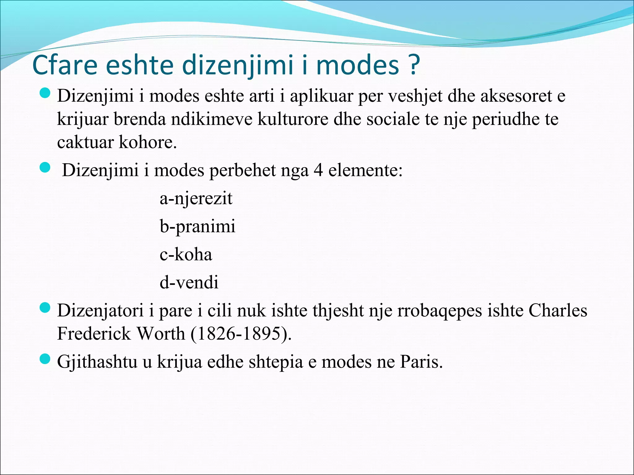 Cfare eshte dizenjimi i modes ?
Dizenjimi i modes eshte arti i aplikuar per veshjet dhe aksesoret e
krijuar brenda ndikimeve kulturore dhe sociale te nje periudhe te
caktuar kohore.
 Dizenjimi i modes perbehet nga 4 elemente:
a-njerezit
b-pranimi
c-koha
d-vendi
Dizenjatori i pare i cili nuk ishte thjesht nje rrobaqepes ishte Charles
Frederick Worth (1826-1895).
Gjithashtu u krijua edhe shtepia e modes ne Paris.
 