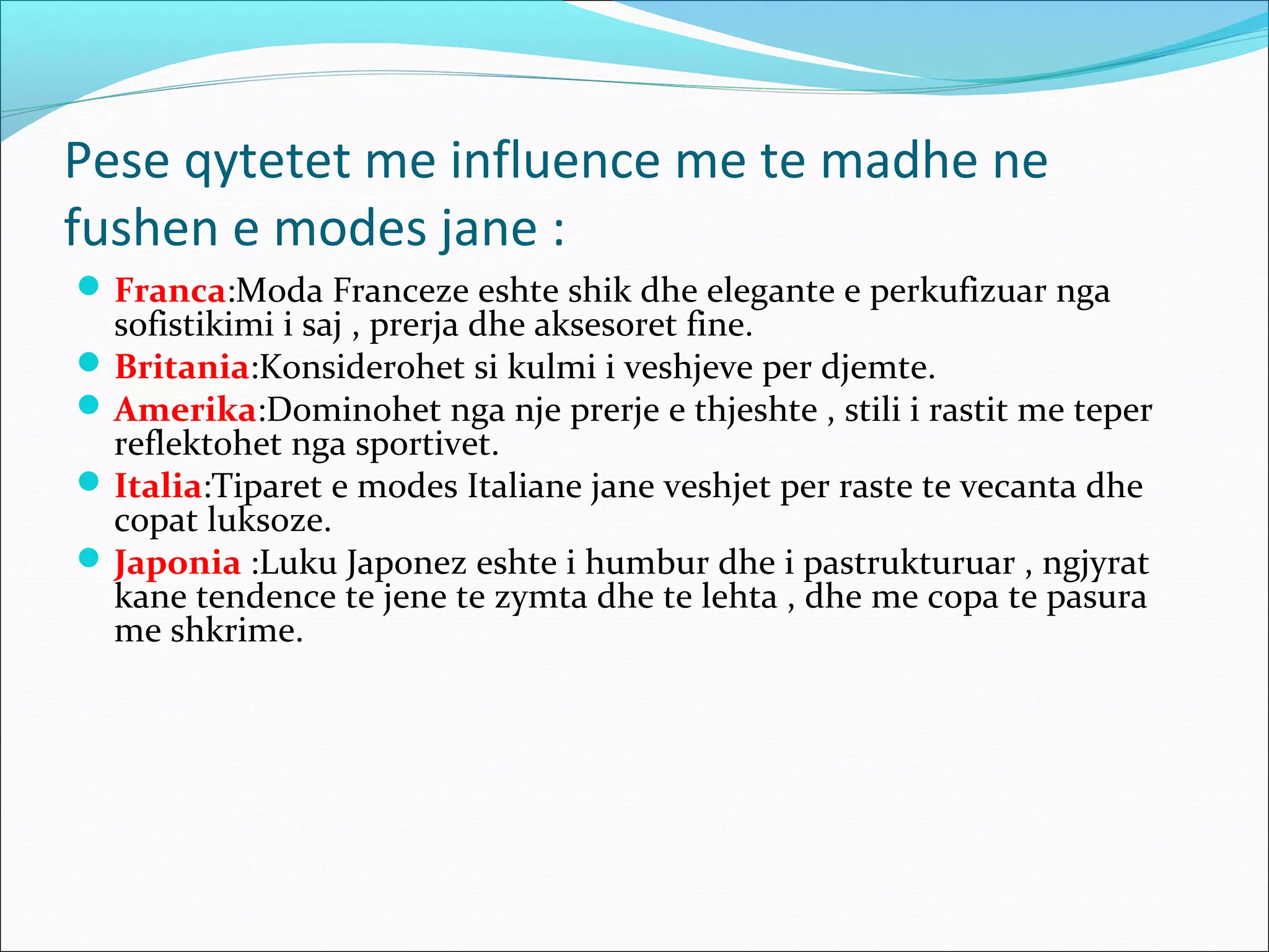 Pese qytetet me influence me te madhe ne
fushen e modes jane :
Franca:Moda Franceze eshte shik dhe elegante e perkufizuar nga
sofistikimi i saj , prerja dhe aksesoret fine.
Britania:Konsiderohet si kulmi i veshjeve per djemte.
Amerika:Dominohet nga nje prerje e thjeshte , stili i rastit me teper
reflektohet nga sportivet.
Italia:Tiparet e modes Italiane jane veshjet per raste te vecanta dhe
copat luksoze.
Japonia :Luku Japonez eshte i humbur dhe i pastrukturuar , ngjyrat
kane tendence te jene te zymta dhe te lehta , dhe me copa te pasura
me shkrime.
 