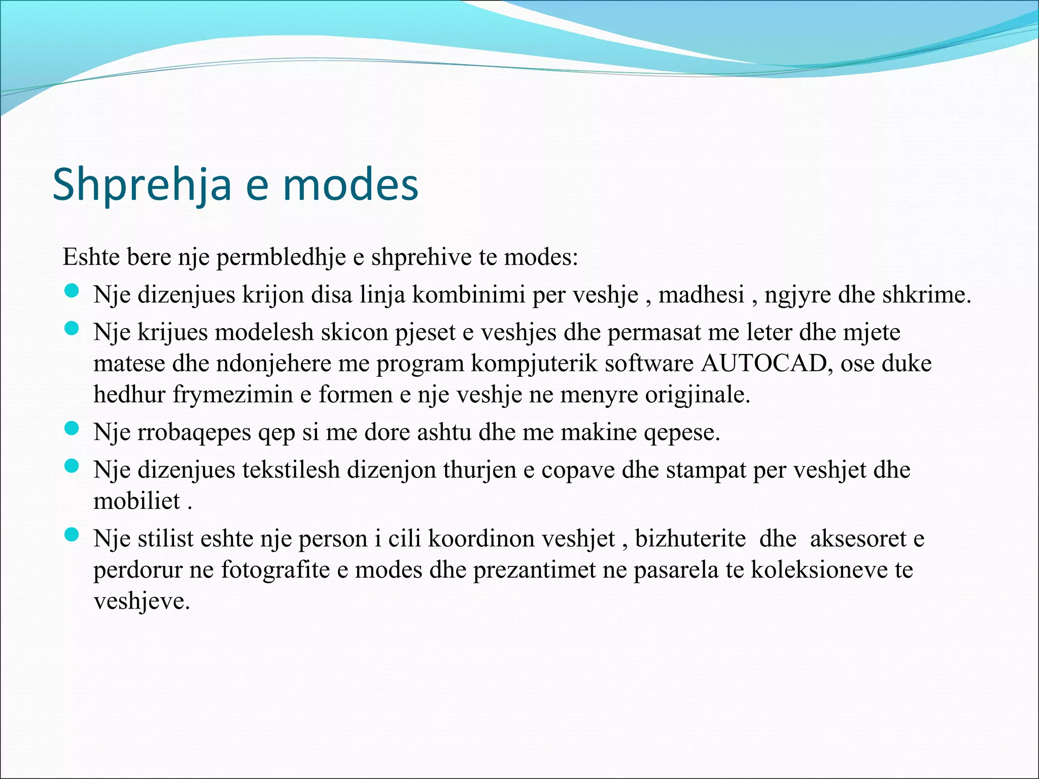 Shprehja e modes
Eshte bere nje permbledhje e shprehive te modes:
 Nje dizenjues krijon disa linja kombinimi per veshje , madhesi , ngjyre dhe shkrime.
 Nje krijues modelesh skicon pjeset e veshjes dhe permasat me leter dhe mjete
matese dhe ndonjehere me program kompjuterik software AUTOCAD, ose duke
hedhur frymezimin e formen e nje veshje ne menyre origjinale.
 Nje rrobaqepes qep si me dore ashtu dhe me makine qepese.
 Nje dizenjues tekstilesh dizenjon thurjen e copave dhe stampat per veshjet dhe
mobiliet .
 Nje stilist eshte nje person i cili koordinon veshjet , bizhuterite dhe aksesoret e
perdorur ne fotografite e modes dhe prezantimet ne pasarela te koleksioneve te
veshjeve.
 