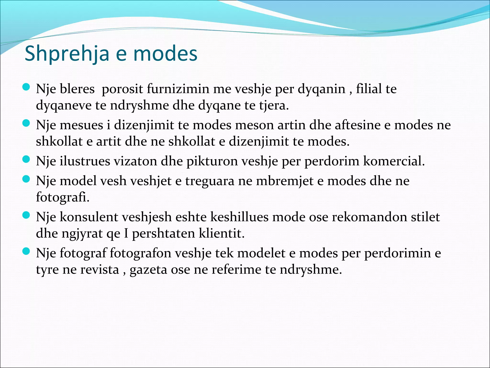 Shprehja e modes
Nje bleres porosit furnizimin me veshje per dyqanin , filial te
dyqaneve te ndryshme dhe dyqane te tjera.
Nje mesues i dizenjimit te modes meson artin dhe aftesine e modes ne
shkollat e artit dhe ne shkollat e dizenjimit te modes.
Nje ilustrues vizaton dhe pikturon veshje per perdorim komercial.
Nje model vesh veshjet e treguara ne mbremjet e modes dhe ne
fotografi.
Nje konsulent veshjesh eshte keshillues mode ose rekomandon stilet
dhe ngjyrat qe I pershtaten klientit.
Nje fotograf fotografon veshje tek modelet e modes per perdorimin e
tyre ne revista , gazeta ose ne referime te ndryshme.
 