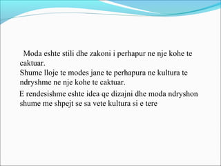 Moda eshte stili dhe zakoni i perhapur ne nje kohe te
caktuar.
Shume lloje te modes jane te perhapura ne kultura te
ndryshme ne nje kohe te caktuar.
E rendesishme eshte idea qe dizajni dhe moda ndryshon
shume me shpejt se sa vete kultura si e tere
 
