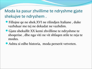 Moda ka pasur zhvillime te ndryshme gjate
shekujve te ndryshem .
Fillojne qe ne shek.XVI ne rilindjen Italiane , duke
vazhduar me tej ne dekadat ne vazhdim.
Gjate shekullit XX kemi zhvillime te ndryshme te
shoqerise , dhe nga viti ne vit shfaqen stile te reja te
modes.
Ashtu si edhe historia, moda perserit vetveten.
 