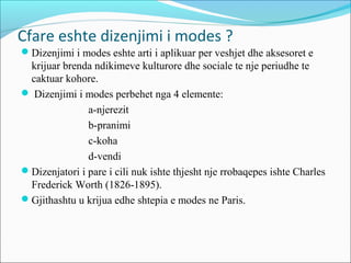 Cfare eshte dizenjimi i modes ?
Dizenjimi i modes eshte arti i aplikuar per veshjet dhe aksesoret e
krijuar brenda ndikimeve kulturore dhe sociale te nje periudhe te
caktuar kohore.
 Dizenjimi i modes perbehet nga 4 elemente:
a-njerezit
b-pranimi
c-koha
d-vendi
Dizenjatori i pare i cili nuk ishte thjesht nje rrobaqepes ishte Charles
Frederick Worth (1826-1895).
Gjithashtu u krijua edhe shtepia e modes ne Paris.
 